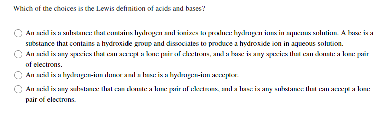 Which of the choices is the Lewis definition of acids and bases?
An acid is a substance that contains hydrogen and ionizes to produce hydrogen ions in aqueous solution. A base is a
substance that contains a hydroxide group and dissociates to produce a hydroxide ion in aqueous solution.
An acid is any species that can accept a lone pair of electrons, and a base is any species that can donate a lone pair
of electrons.
An acid is a hydrogen-ion donor and a base is a hydrogen-ion acceptor.
An acid is any substance that can donate a lone pair of electrons, and a base is any substance that can accept a lone
pair of electrons.
