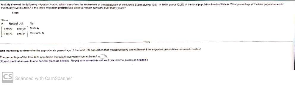 A study showed the following migration matrix, which describes the movement of the population of the United States during 1989 In 1989, about 12.2% of the total population lived in State A What percentage of the total population would
eventually live in State A if the listed migration probabilities were to remain constant over many years?
From:
State
A Rest of US
0.9627 0.0059
00373 0.9941
To
State A
Rest of US
Use technology to determine the approximate percentage of the total U.S population that would evetually live in State A if the migration probabilities remained constant
The percentage of the total US population that would eventually live in State Ais
Round the final answer to one decimal place as needed Round all intermediate values to six decimal places as needed)
CS Scanned with CamScanner