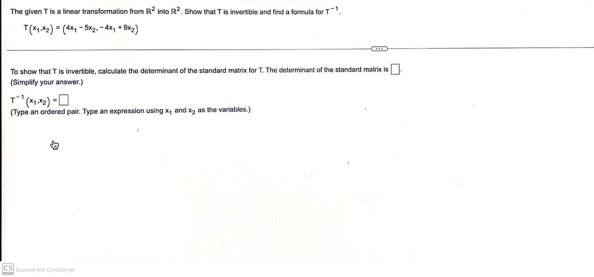 The given T is a linear transformation from R2 into R2. Show that T is invertible and find a formula for T1.
T(x₁,x2) = (4x₁5x2₁ - 4x₁ +9x2)
To show that T is invertible, calculate the determinant of the standard matrix for T. The determinant of the standard matrix is
(Simplify your answer.)
T-1
¹(x₁.x2) =
(Type an ordered pair. Type an expression using x₁ and x2 as the variables.)
CS Scanned with CamScanner