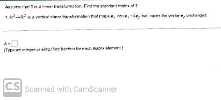 Assume that T is a linear transformation. Find the standard matrix of T
TR-R is a vertical shear transformation that maps e, into e, -4e, but leaves the vector e, unchanged.
(Type an integer or simplified traction for each matris element)
CS Scanned with CamScanner
