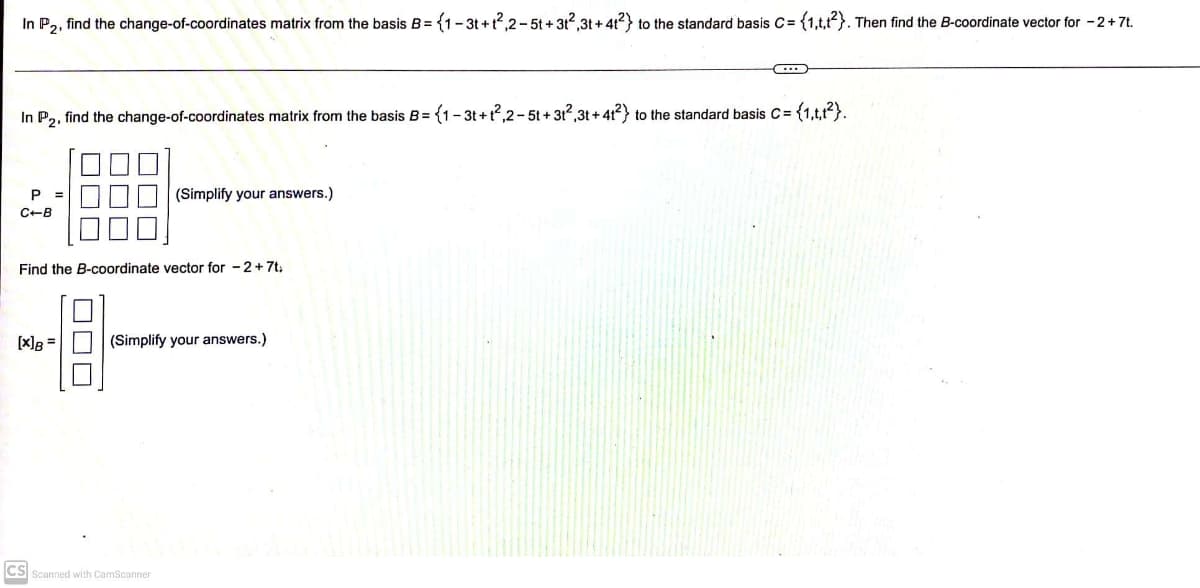 In P2, find the change-of-coordinates matrix from the basis B=(1-3t+t2²,2-5t + 31²,3t+41²) to the standard basis C= {1,t,t2). Then find the B-coordinate vector for - 2 + 7t.
In P₂, find the change-of-coordinates matrix from the basis B = {1-3t+1²,2-5t+31²,3t+412) to the standard basis C= {1,t,t²).
P =
C+B
Find the B-coordinate vector for 2+7t
[x] B =
☐☐☐
(Simplify your answers.)
(Simplify your answers.)
CS Scanned with CamScanner
···