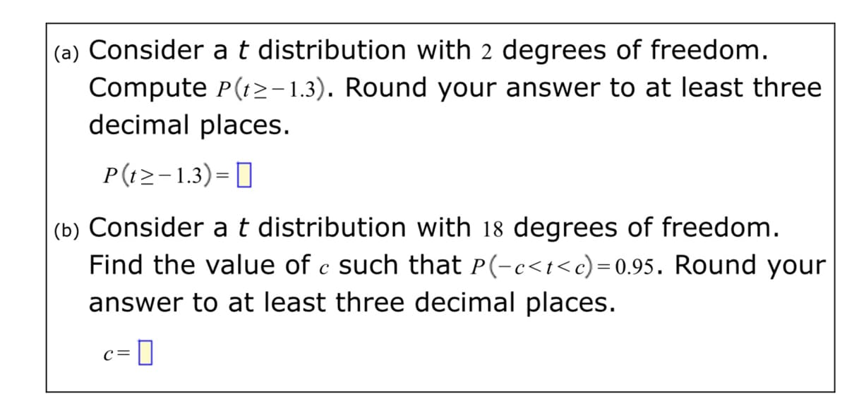 (a) Consider
t distribution with 2 degrees of freedom.
Compute P(t>-1.3). Round your answer to at least three
decimal places.
P(t>-1.3)= 0
||
(b) Consider at distribution with 18 degrees of freedom.
Find the value of c such that P(-c<t<c)=0.95. Round your
answer to at least three decimal places.
C=
