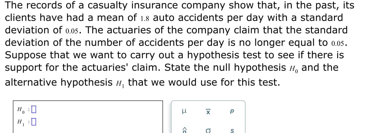 The records of a casualty insurance company show that, in the past, its
clients have had a mean of 1.8 auto accidents per day with a standard
deviation of o.05. The actuaries of the company claim that the standard
deviation of the number of accidents per day is no longer equal to 0.05.
Suppose that we want to carry out a hypothesis test to see if there is
support for the actuaries' claim. State the null hypothesis H, and the
alternative hypothesis H, that we would use for this test.
H :0
Ix
