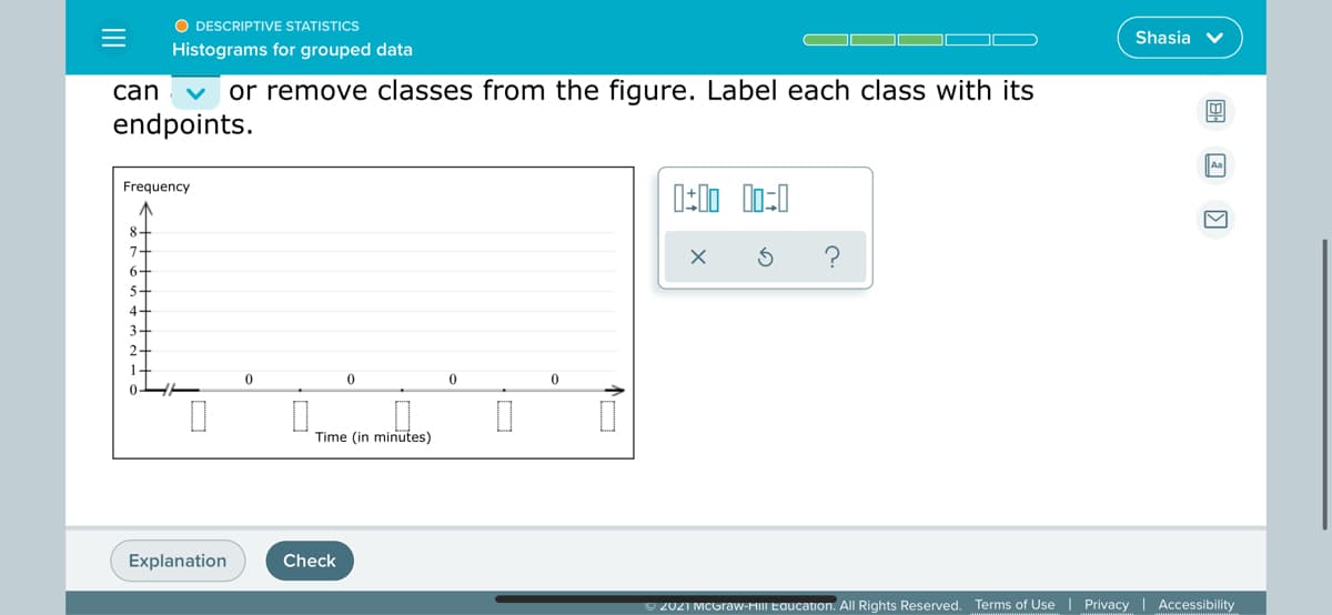 O DESCRIPTIVE STATISTICS
Shasia v
Histograms for grouped data
can
or remove classes from the figure. Label each class with its
endpoints.
Frequency
8-
6-
5-
4-
3-
2-
1-
Time (in minutes)
Explanation
Check
O 2021 MCGraw-HIII Education. All Rights Reserved. Terms of Use | Privacy | Accessibility
