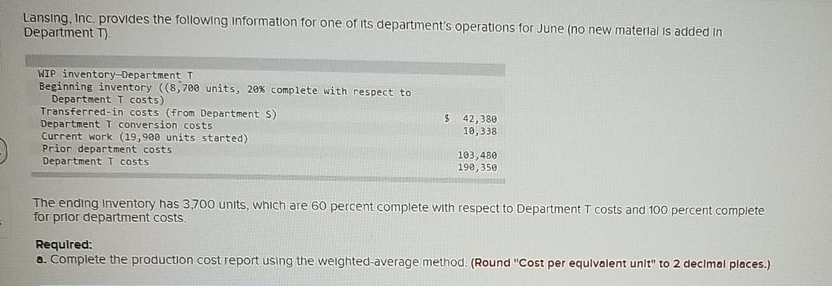 Lansing, Inc. provides the following information for one of Its department's operations for June (no new materlal Is added In
Department T).
WIP inventory-Department T
Beginning inventory ((8, 700 units, 20% complete with respect to
Department T costs)
Transferred-in costs (from Department S)
Department T conversion costs
Current work (19,900 units started)
Prior department costs
Department T costs
$ 42,380
10,338
103,480
190,350
The ending Inventory has 3,700 units, which are 60 percent complete with respect to Department T costs and 100 percent complete
for prior department costs.
Required:
a. Complete the production cost report using the welghted-average method. (Round "Cost per equlvalent unit" to 2 decimal places.)
