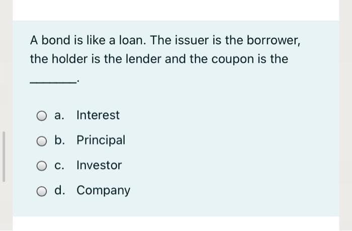 A bond is like a loan. The issuer is the borrower,
the holder is the lender and the coupon is the
O a. Interest
b. Principal
O c. Investor
O d. Company
