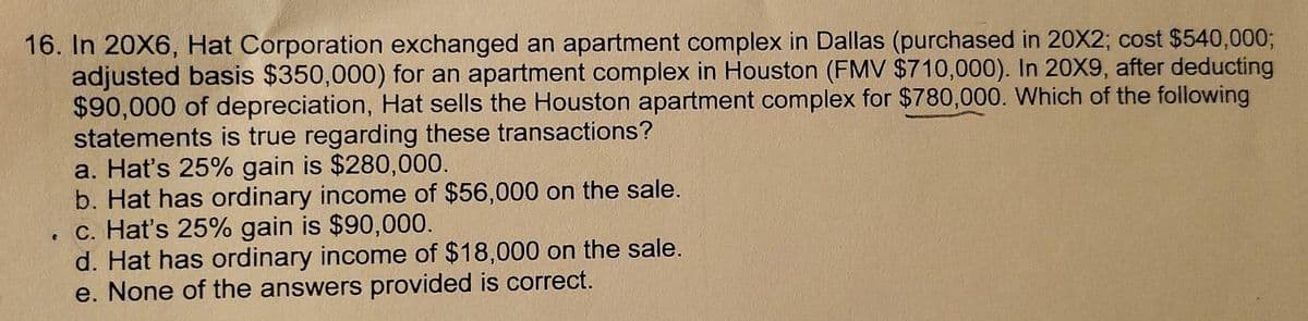 16. In 20X6, Hat Corporation exchanged an apartment complex in Dallas (purchased in 20X2; cost $540,000%3;
adjusted basis $350,000) for an apartment complex in Houston (FMV $710,000). In 20X9, after deducting
$90,000 of depreciation, Hat sells the Houston apartment complex for $780,000. Which of the following
statements is true regarding these transactions?
a. Hat's 25% gain is $280,000.
b. Hat has ordinary income of $56,000 on the sale.
c. Hat's 25% gain is $90,000.
d. Hat has ordinary income of $18,000 on the sale.
e. None of the answers provided is correct.
