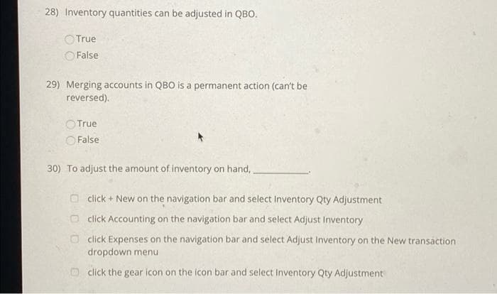 28) Inventory quantities can be adjusted in QBO.
OTrue
O False
29) Merging accounts in QBO is a permanent action (can't be
reversed).
OTrue
O False
30) To adjust the amount of inventory on hand,
O click + New on the navigation bar and select Inventory Qty Adjustment
O click Accounting on the navigation bar and select Adjust Inventory
O click Expenses on the navigation bar and select Adjust Inventory on the New transáction
dropdown menu
click the gear icon on the icon bar and select Inventory Qty Adjustment

