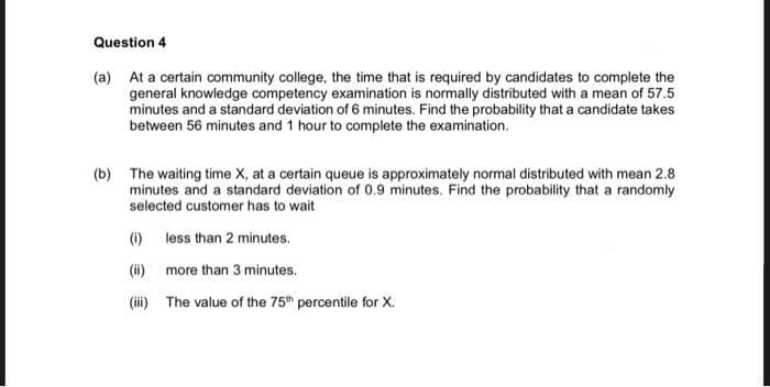Question 4
(a) At a certain community college, the time that is required by candidates to complete the
general knowledge competency examination is normally distributed with a mean of 57.5
minutes and a standard deviation of 6 minutes. Find the probability that a candidate takes
between 56 minutes and 1 hour to complete the examination.
(b) The waiting time X, at a certain queue is approximately normal distributed with mean 2.8
minutes and a standard deviation of 0.9 minutes. Find the probability that a randomly
selected customer has to wait
() less than 2 minutes.
(i) more than 3 minutes.
(i) The value of the 75" percentile for X.
