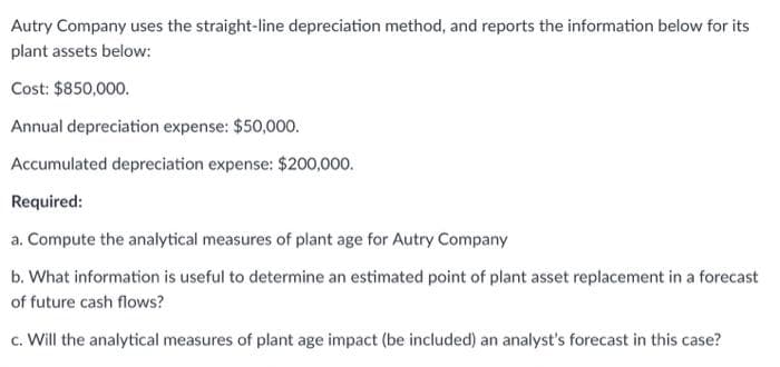 Autry Company uses the straight-line depreciation method, and reports the information below for its
plant assets below:
Cost: $850,000.
Annual depreciation expense: $50,000.
Accumulated depreciation expense: $200,000.
Required:
a. Compute the analytical measures of plant age for Autry Company
b. What information is useful to determine an estimated point of plant asset replacement in a forecast
of future cash flows?
c. Will the analytical measures of plant age impact (be included) an analyst's forecast in this case?
