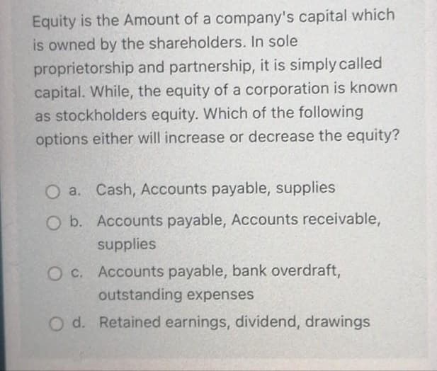Equity is the Amount of a company's capital which
is owned by the shareholders. In sole
proprietorship and partnership, it is simply called
capital. While, the equity of a corporation is known
as stockholders equity. Which of the following
options either will increase or decrease the equity?
O a. Cash, Accounts payable, supplies
O b. Accounts payable, Accounts receivable,
supplies
O C. Accounts payable, bank overdraft,
outstanding expenses
O d. Retained earnings, dividend, drawings
