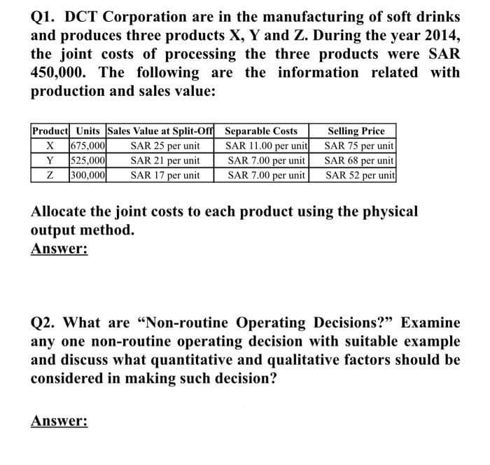 Q1. DCT Corporation are in the manufacturing of soft drinks
and produces three products X, Y and Z. During the year 2014,
the joint costs of processing the three products were SAR
450,000. The following are the information related with
production and sales value:
Product Units Sales Value at Split-Off Separable Costs
SAR 25 per unit
SAR 21 per unit
SAR 17 per unit
675,000
525,000
300,000
SAR 11.00 per unit
SAR 7.00 per unit
SAR 7.00 per unit
Selling Price
SAR 75 per unit
SAR 68 per unit
SAR 52 per unit
X
Y
Allocate the joint costs to each product using the physical
output method.
Answer:
Q2. What are "Non-routine Operating Decisions?" Examine
any one non-routine operating decision with suitable example
and discuss what quantitative and qualitative factors should be
considered in making such decision?
Answer:
