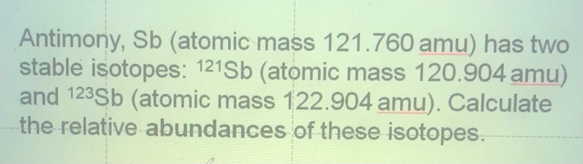 Antimony, Sb (atomic mass 121.760 amu) has two
stable isotopes: 121Sb (atomic mass 120.904 amu)
and 123Sb (atomic mass 122.904 amu). Calculate
the relative abundances of these isotopes.
