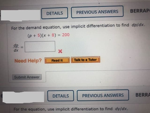 PREVIOUS ANSWERS
BERRAP
DETAILS
For the demand equation, use implicit differentiation to find dp/dx.
(p + 5)(x + 8) = 200
!!
dp
%3D
dx
Need Help?
Read It
Talk to a Tutor
Submit Answer
DETAILS
PREVIOUS ANSWERS
BERRA
For the equation, use implicit differentiation to find dy/dx.
