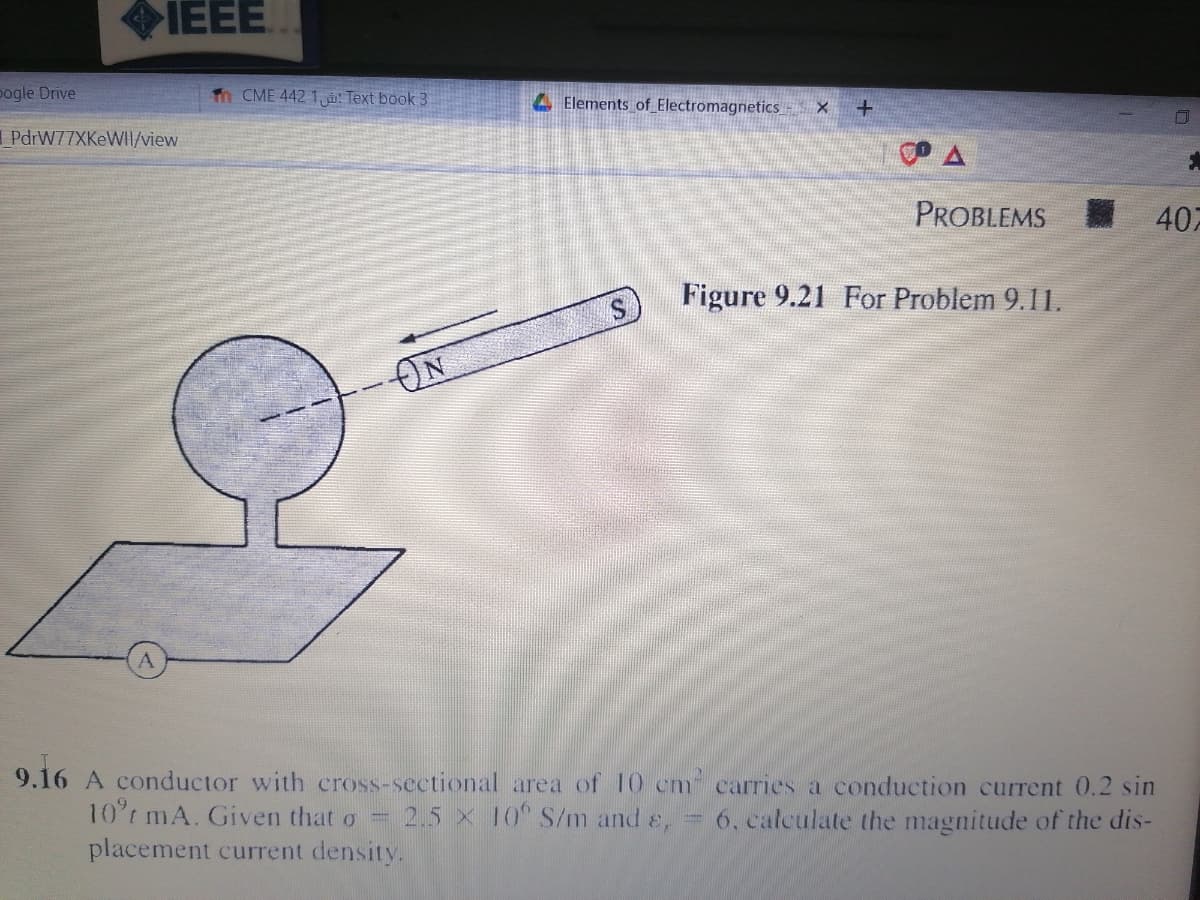 IEEE
pogle Drive
Tn CME 442 1,: Text book 3
. Elements of Electromagnetics - X
I PdrW77XKeWII/view
PROBLEMS
407
Figure 9.21 For Problem 9.11.
ON
9.16 A conductor with cross-sectional area of 10 cm carries a conduction current 0.2 sin
10°t mA. Given that o =
placement current density.
2.5 x 10 S/m and e,
= 6, calculate the magnitude of the dis-
