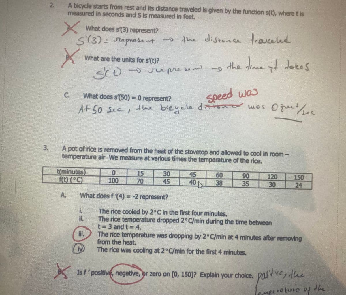 A bicycle starts from rest and its distance traveled is given by the function s(t), where t is
measured in seconds and S is measured In feet.
What does s'(3) represent?
S(3)= rapnese ut
the distonce travceled
What are the units for s'(t)?
sCo-opresen -p the dime dJokes
SCo-oepre sen
What does s'(50)= 0 represent?
speed was
C.
A+ 50 sec, the bieyele dtono mos Oguet/
3.
A pot of rice is removed from the heat of the stovetop and allowed to cool in room-
temperature air We measure at various times the temperature of the rice.
t(minutes)
15
70
30
45
45
40
60
38
90
35
120
30
150
24
100
A.
What does f (4) =-2 represent?
The rice cooled by 2°C in the first four minutes.
The rice temperature dropped 2°C/min during the time between
t= 3 and t = 4.
The rice temperature was dropping by 2°C/min at 4 minutes after removing
from the heat.
The rice was cooling at 2°C/min for the first 4 minutes.
il.
Is f' positive, negative, pr zero on [0, 150]? Explain your cholce.
paive, the
mperoture of the
2.
