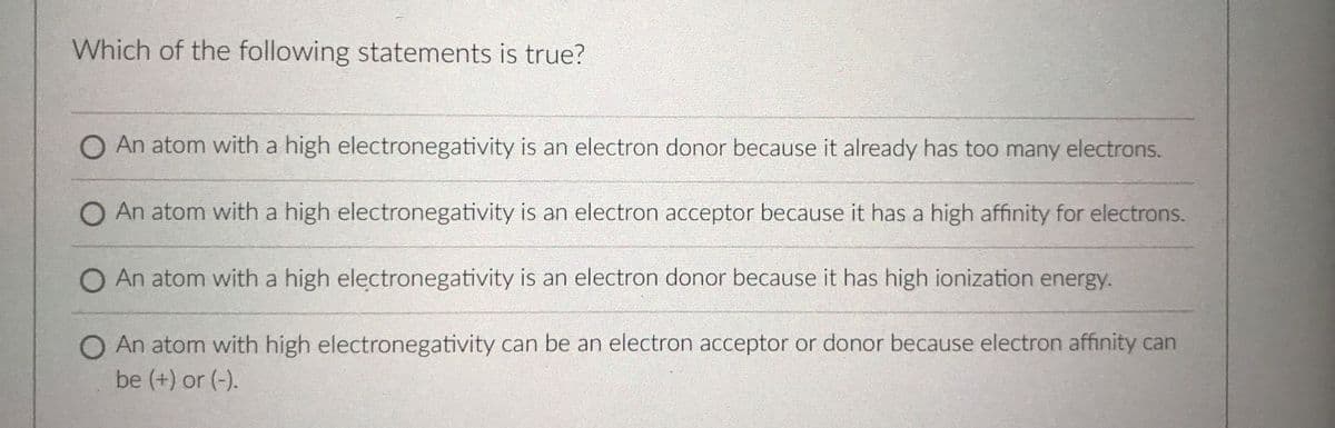 Which of the following statements is true?
O An atom with a high electronegativity is an electron donor because it already has too many electrons.
O An atom with a high electronegativity is an electron acceptor because it has a high affinity for electrons.
O An atom with a high electronegativity is an electron donor because it has high ionization energy.
O An atom with high electronegativity can be an electron acceptor or donor because electron affinity can
be (+) or (-).
