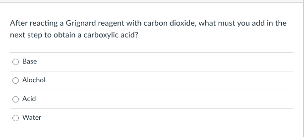 After reacting a Grignard reagent with carbon dioxide, what must you add in the
next step to obtain a carboxylic acid?
Base
Alochol
Acid
Water
