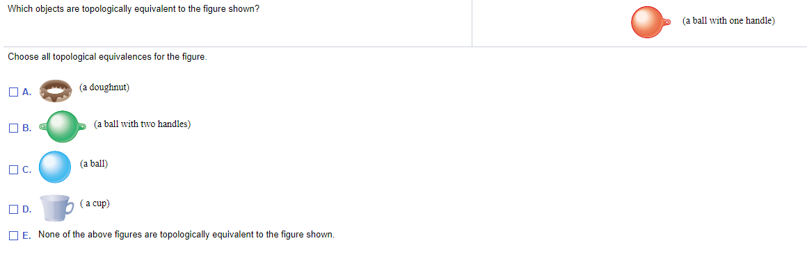 Which objects are topologically equivalent to the figure shown?
(a ball with one handle)
Choose all topological equivalences for the figure.
O A.
(a doughnut)
O B.
(a ball with two handles)
(a ball)
OC.
(a cup)
OD.
O E. None of the above figures are topologically equivalent to the figure shown.
