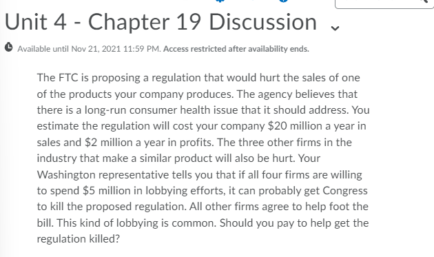 Unit 4 - Chapter 19 Discussion
Available until Nov 21, 2021 11:59 PM. Access restricted after availability ends.
The FTC is proposing a regulation that would hurt the sales of one
of the products your company produces. The agency believes that
there is a long-run consumer health issue that it should address. You
estimate the regulation will cost your company $20 million a year in
sales and $2 million a year in profits. The three other firms in the
industry that make a similar product will also be hurt. Your
Washington representative tells you that if all four firms are willing
to spend $5 million in lobbying efforts, it can probably get Congress
to kill the proposed regulation. All other firms agree to help foot the
bill. This kind of lobbying is common. Should you pay to help get the
regulation killed?
