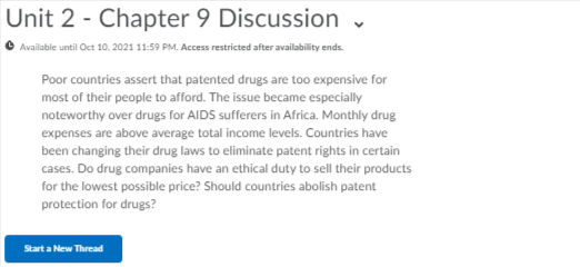 Unit 2 - Chapter 9 Discussion
O Available until Oct 10, 2021 11:59 PM. Access restricted after availability ends.
Poor countries assert that patented drugs are too expensive for
most of their people to afford. The issue became especially
noteworthy over drugs for AIDS sufferers in Africa. Monthly drug
expenses are above average total income levels. Countries have
been changing their drug laws to eliminate patent rights in certain
cases. Do drug companies have an ethical duty to sell their products
for the lowest possible price? Should countries abolish patent
protection for drugs?
Start a New Thread
