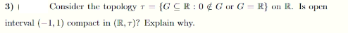 3) I
Consider the topology
= {GCR:0 ¢ Gor G = R}
on R. Is open
%3D
%3D
interval (-1, 1) compact in (R, 7)? Explain why.
