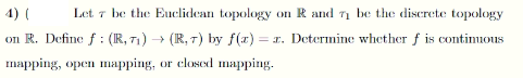 4) (
Let 7 be the Euclidean topology on R and 71 be the discrete topology
on R. Define f : (IR, 71) → (R, 7) by f(x) = 1. Determine whether f is continuous
mapping, open mapping, or closed mapping.
