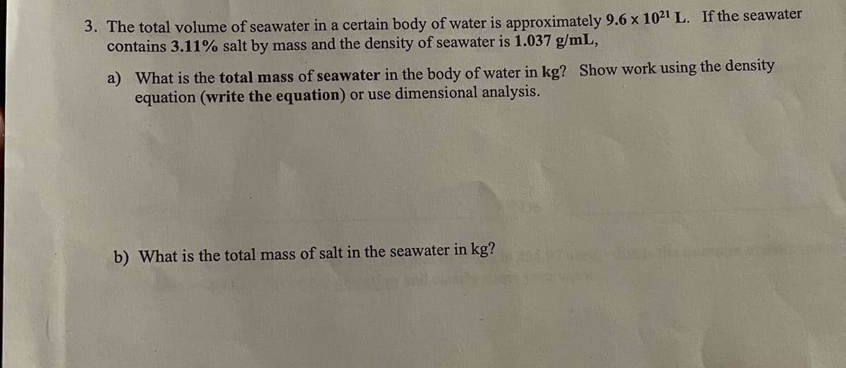 3. The total volume of seawater in a certain body of water is approximately 9.6 x 1021 L. If the seawater
contains 3.11% salt by mass and the density of seawater is 1.037 g/mL,
a) What is the total mass of seawater in the body of water in kg? Show work using the density
equation (write the equation) or use dimensional analysis.
b) What is the total mass of salt in the seawater in kg?
