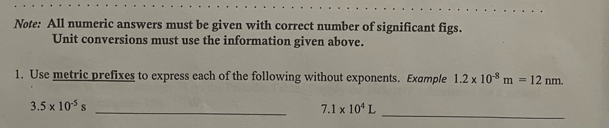 Note: All numeric answers must be given with correct number of significant figs.
Unit conversions must use the information given above.
1. Use metric prefixes to express each of the following without exponents. Example 1.2 x 108 m = 12 nm.
3.5 x 105 s
7.1 x 104 L
