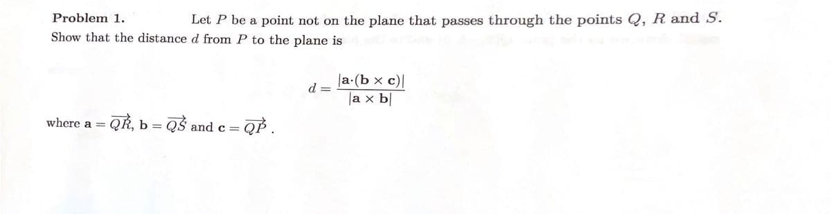 Problem 1.
Let P be a point not on the plane that passes through the points Q, R and S.
Show that the distance d from P to the plane is
where a =
QÈ, b =
QS a
= QP .
and C =
d
=
|a.(b × c)|
a x b