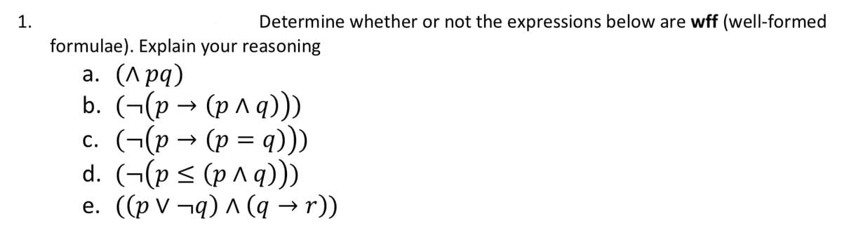 1.
Determine whether or not the expressions below are wff (well-formed
formulae). Explain your reasoning
a. (^pq)
b. ((p → (p^ q)))
c. (¬(p → (p = q)))
d. (¬(p ≤ (p ^ q)))
e. ((p v¬q) ^ (q → r))