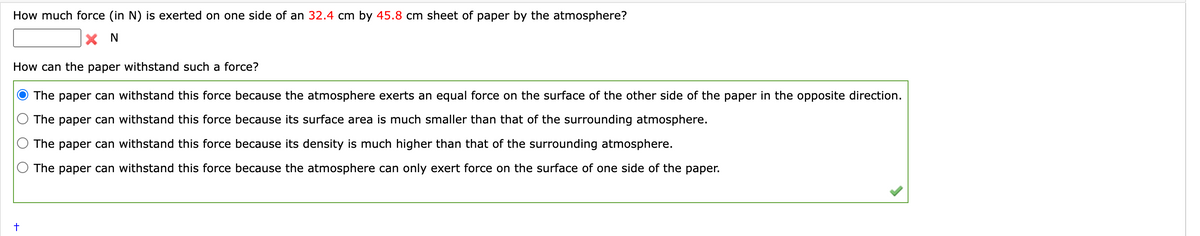 How much force (in N) is exerted on one side of an 32.4 cm by 45.8 cm sheet of paper by the atmosphere?
X N
How can the paper withstand such a force?
The paper can withstand this force because the atmosphere exerts an equal force on the surface of the other side of the paper in the opposite direction.
The paper can withstand this force because its surface area is much smaller than that of the surrounding atmosphere.
The paper can withstand this force because its density is much higher than that of the surrounding atmosphere.
The paper can withstand this force because the atmosphere can only exert force on the surface of one side of the paper.
+