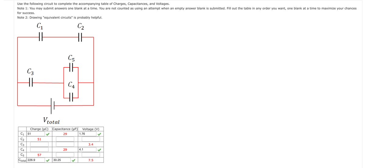 Use the following circuit to complete the accompanying table of Charges, Capacitances, and Voltages.
Note 1: You may submit answers one blank at a time. You are not counted as using an attempt when an empty answer blank is submitted. Fill out the table in any order you want, one blank at a time to maximize your chances
for success.
Note 2: Drawing "equivalent circuits" is probably helpful.
C3
HI
C₁ 51
C₂
C3
C₁
HH
C4
C5
Ctotal 226.9
51
57
Vtotal
Charge (HC) Capacitance (μF) Voltage (V)
29
30.25
C5
C₂
HI
HP
29
C4
HE
1.76
4.1
3.4
7.5