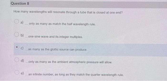 Question 8
How many wavelengths will resonate through a tube that is closed at one end?
a) only as many as match the half wavelength rule.
THE
(b)
one sine wave and its integer multiples.
c)
...as many as the glottic source can produce.
d)...only as many as the ambient atmospheric pressure will allow.
e) ...an infinite number, as long as they match the quarter wavelength rule.