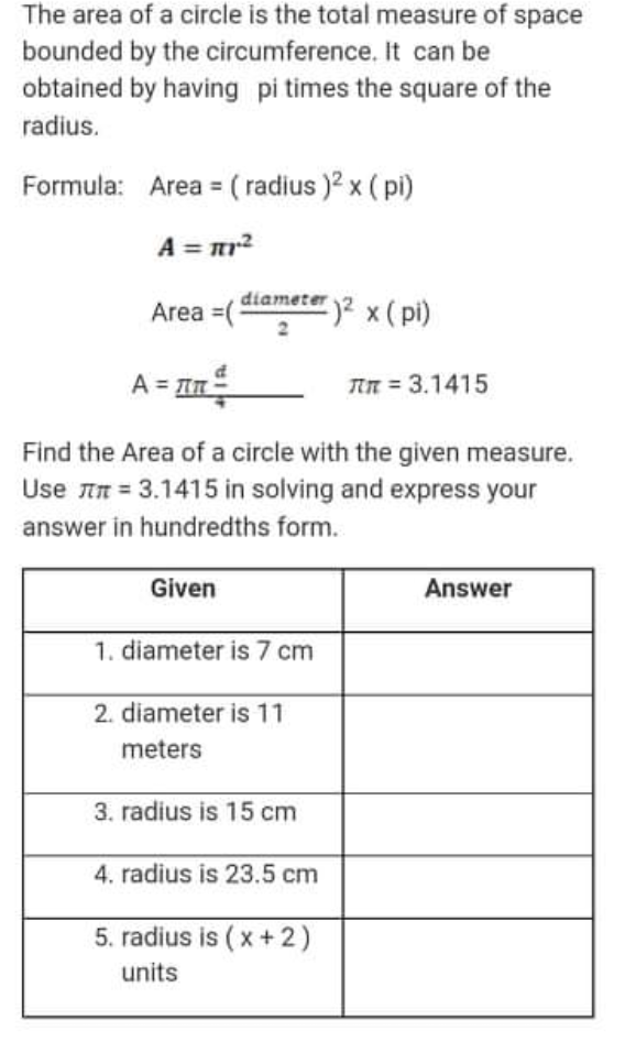The area of a circle is the total measure of space
bounded by the circumference. It can be
obtained by having pi times the square of the
radius.
Formula: Area = ( radius )2 x ( pi)
A = mr?
Area =(5
diameter 2 x ( pi)
A = In
TIN = 3.1415
Find the Area of a circle with the given measure.
Use in = 3.1415 in solving and express your
answer in hundredths form.
Given
Answer
1. diameter is 7 cm
2. diameter is 11
meters
3. radius is 15 cm
4. radius is 23.5 cm
5. radius is ( x +2)
units
