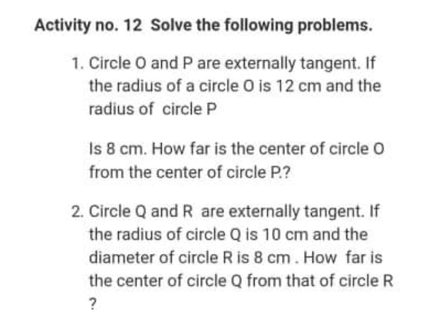 Activity no. 12 Solve the following problems.
1. Circle O and P are externally tangent. If
the radius of a circle O is 12 cm and the
radius of circle P
Is 8 cm. How far is the center of circle O
from the center of circle P.?
2. Circle Q and R are externally tangent. If
the radius of circle Q is 10 cm and the
diameter of circle R is 8 cm. How far is
the center of circle Q from that of circle R
?
