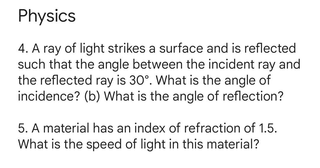 Physics
4. A ray of light strikes a surface and is reflected
such that the angle between the incident ray and
the reflected ray is 30°. What is the angle of
incidence? (b) What is the angle of reflection?
5. A material has an index of refraction of 1.5.
What is the speed of light in this material?
