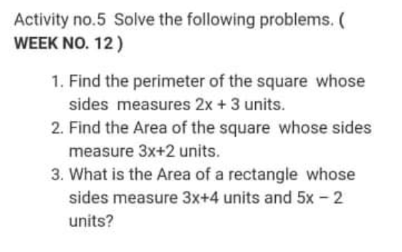 Activity no.5 Solve the following problems. (
WEEK NO. 12)
1. Find the perimeter of the square whose
sides measures 2x + 3 units.
2. Find the Area of the square whose sides
measure 3x+2 units.
3. What is the Area of a rectangle whose
sides measure 3x+4 units and 5x - 2
units?
