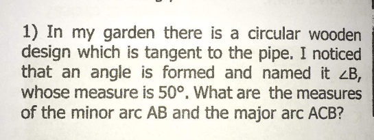 1) In my garden there is a circular wooden
design which is tangent to the pipe. I noticed
that an angle is formed and named it ZB,
whose measure is 50°. What are the measures
of the minor arc AB and the major arc ACB?
