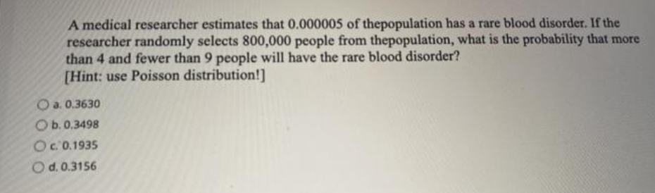A medical researcher estimates that 0.000005 of thepopulation has a rare blood disorder. If the
researcher randomly selects 800,000 people from thepopulation, what is the probability that more
than 4 and fewer than 9 people will have the rare blood disorder?
[Hint: use Poisson distribution!]
O a. 0.3630
O b. 0.3498
Oc. 0.1935
Od. 0.3156
