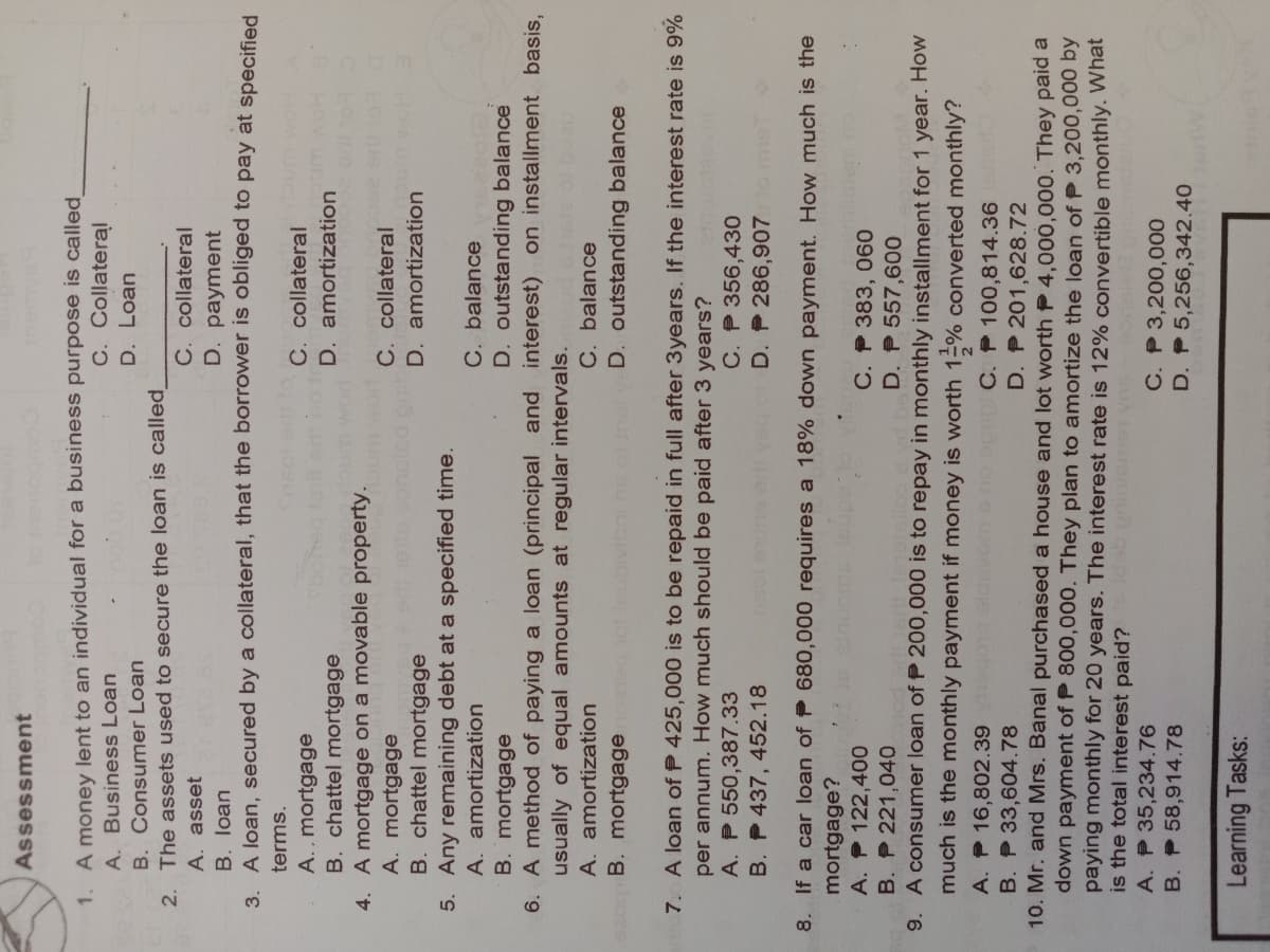 Assessment
1. A money lent to an individual for a business purpose is called
C. Collateral
A. Business Loan
D. Loan
B. Consumer Loan
2. The assets used to secure the loan is called
C. collateral
D. payment
A. asset
B. loan
3. A loan, secured by a collateral, that the borrower is obliged to pay at specified
terms.
C. collateral
D. amortization
A., mortgage
B. chattel mortgage
4. A mortgage on a movable property.
A. mortgage
B. chattel mortgage
5. Any remaining debt at a specified time.
A. amortization
C. collateral
D. amortization
C. balance
D. outstanding balance
B. mortgage
6. A method of paying a loan (principal and interest) on installment basis,
usually of equal amounts at regular intervals.
hete ol boeu
C. balance
D. outstanding balance
A. amortization
B. mortgage
7. A loan of P 425,000 is to be repaid in full after 3years. If the interest rate is 9%
per annum. How much should be paid after 3 years?
A. P 550,387.33
B. P 437, 452.18
C. P 356,430
D. P 286,907 ome
8. If a car loan of P 680,000 requires a 18% down payment. How much is the
mortgage?
A. P 122,400
B. P 221,040
C. P 383, 060
D. P 557,600
A consumer loan of P 200,000 is to repay in monthly installment for 1 year. How
9.
much is the monthly payment if money is worth 1-% converted monthly?
A. P 16,802.39 og eldavom s no opsp C. P 100,814.36
B. P 33,604.78
D. P 201,628.72
10. Mr. and Mrs. Banal purchased a house and lot worth P 4,000,000. They paid a
down payment of P 800,000. They plan to amortize the loan of P 3,200,000 by
paying monthly for 20 years. The interest rate is 12% convertible monthly. What
is the total interest paid?
A. P 35,234.76
C. P 3,200,000
D. P 5,256,342.40
B. P 58,914.78
Learning Tasks:
