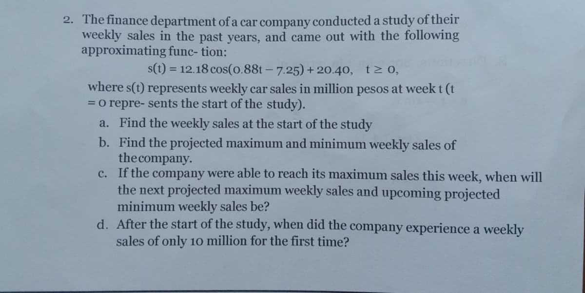 2. The finance department of a car company conducted a study of their
weekly sales in the past years, and came out with the following
approximating func- tion:
s(t) = 12.18 cos(0.88t - 7.25) + 20.40, t> 0,
%3D
where s(t) represents weekly car sales in million pesos at week t (t
= o repre- sents the start of the study).
a. Find the weekly sales at the start of the study
b. Find the projected maximum and minimum weekly sales of
the company.
c. If the company were able to reach its maximum sales this week, when will
the next projected maximum weekly sales and upcoming projected
minimum weekly sales be?
d. After the start of the study, when did the company experience a weekly
sales of only 1o million for the first time?
