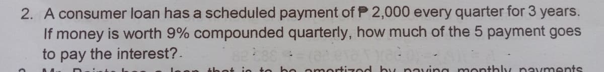 2. A consumer loan has a scheduled payment of P 2,000 every quarter for 3 years.
If money is worth 9% compounded quarterly, how much of the 5 payment goes
to pay the interest?.
be omortizod by naving monthly nav ments
