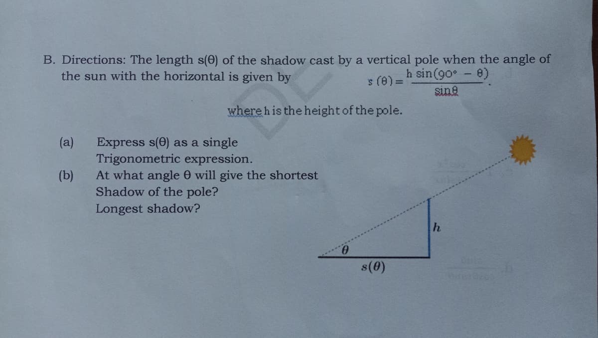 B. Directions: The length s(0) of the shadow cast by a vertical pole when the angle of
the sun with the horizontal is given by
h sin(90° -8)
s (@) D
sine
where his the height of the pole.
(a)
Express s(0) as a single
Trigonometric expression.
At what angle 0 will give the shortest
Shadow of the pole?
Longest shadow?
(b)
s(0)
