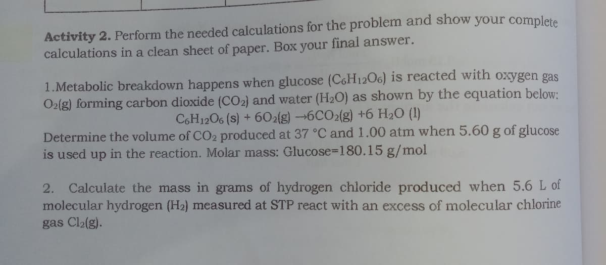 Activity 2. Perform the needed calculations for the problem and show your complete
calculations in a clean sheet of paper. Box your final answer.
1.Metabolic breakdown happens when glucose (C6H12O6) is reacted with oxygen gas
O2(g) forming carbon dioxide (CO2) and water (H2O) as shown by the equation below:
C6H1206 (s) + 602{g) 6CO2(g) +6 H2O (1)
Determine the volume of CO2 produced at 37 °C and 1.00 atm when 5.60 g of glucose
is used up in the reaction. Molar mass: Glucose=180.15 g/mol
2. Calculate the mass in grams of hydrogen chloride produced when 5.6 L of
molecular hydrogen (H2) measured at STP react with an excess of molecular chlorine
gas Cl2(g).
