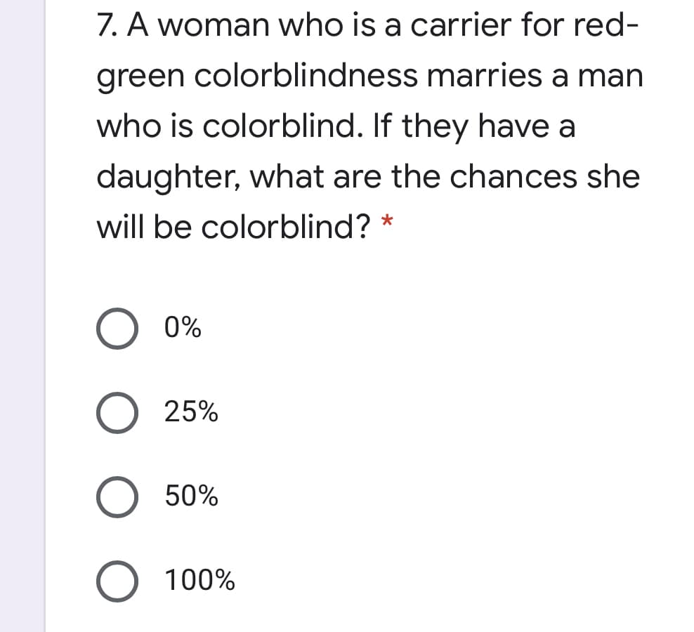 7. A woman who is a carrier for red-
green colorblindness marries a man
who is colorblind. If they have a
daughter, what are the chances she
will be colorblind? *
0%
25%
50%
100%

