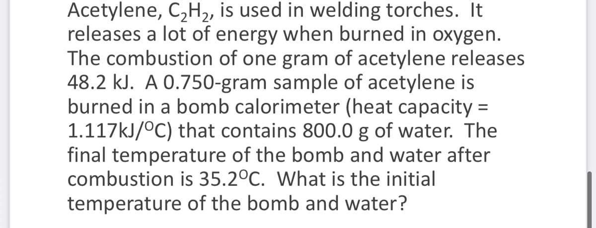 Acetylene, C,H2, is used in welding torches. It
releases a lot of energy when burned in oxygen.
The combustion of one gram of acetylene releases
48.2 kJ. A 0.750-gram sample of acetylene is
burned in a bomb calorimeter (heat capacity =
1.117kJ/°C) that contains 800.0 g of water. The
final temperature of the bomb and water after
combustion is 35.2°C. What is the initial
temperature of the bomb and water?
