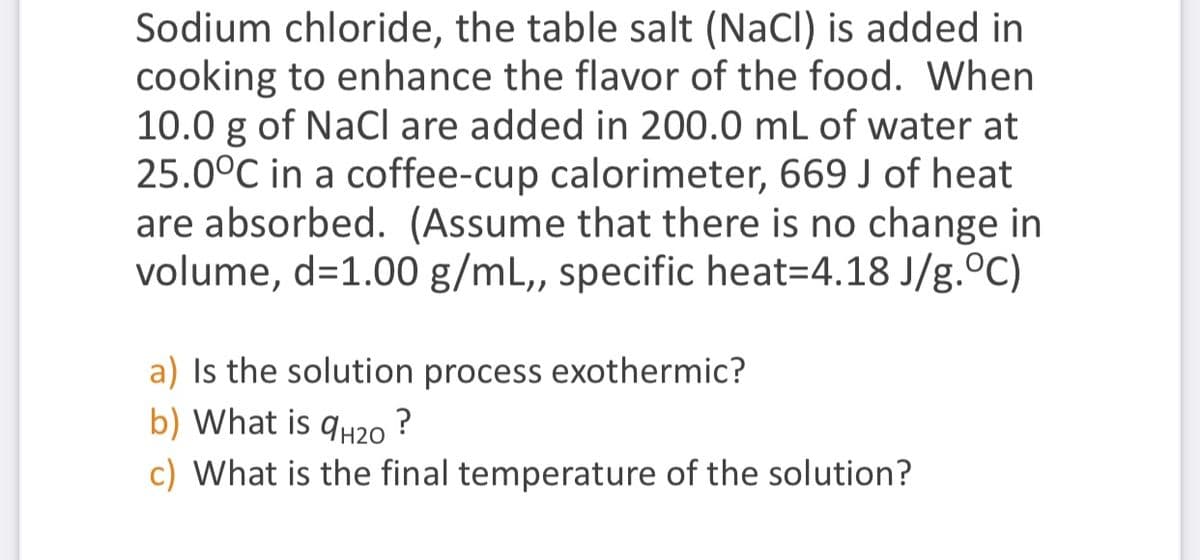 Sodium chloride, the table salt (NaCl) is added in
cooking to enhance the flavor of the food. When
10.0 g of NaCI are added in 200.0 mL of water at
25.0°C in a coffee-cup calorimeter, 669 J of heat
are absorbed. (Assume that there is no change in
volume, d=1.00 g/mL, specific heat=4.18 J/g.C)
a) Is the solution process exothermic?
b) What is
9H20
?
c) What is the final temperature of the solution?
