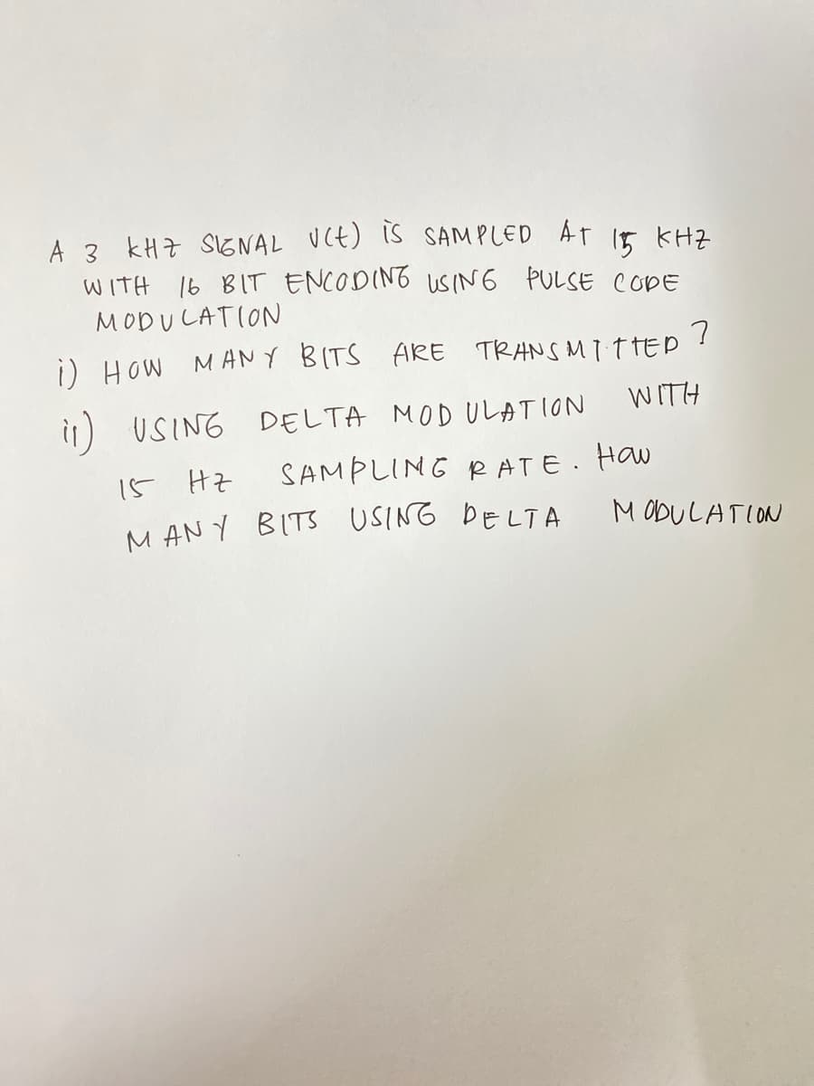 A 3 kHZ S1GNAL UCt) Is SAMPLED AT 15 KHZ
WITH 16 BIT ENCODING USING PULSE CODE
MODULATION
i) How MANY BITS ARE TRANS MIT TED !
WITH
i1) USING DELTA MOD ULATION
15 Hz
SAMPLING RATE. Haw
M AN Y BITS USING DELTA
M ODULATION
