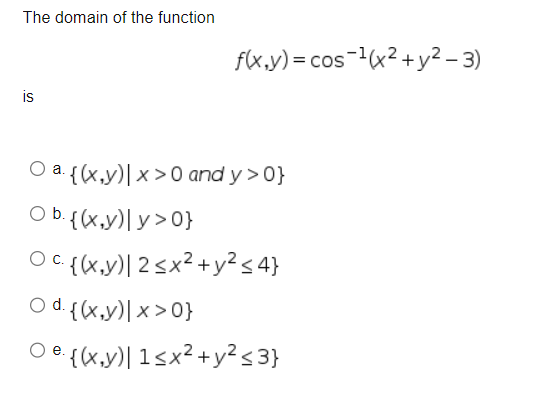 The domain of the function
f(x,y)=cos ¹(x² + y²-3)
a {(x,y)| x>0 and y>0}
O b. {(x,y)|y>0}
Oc. {(x,y) | 2 ≤ x² + y² ≤ 4}
Od. {(x,y)|x>0}
Oe. {(x,y)| 1≤x² + y² ≤3}
